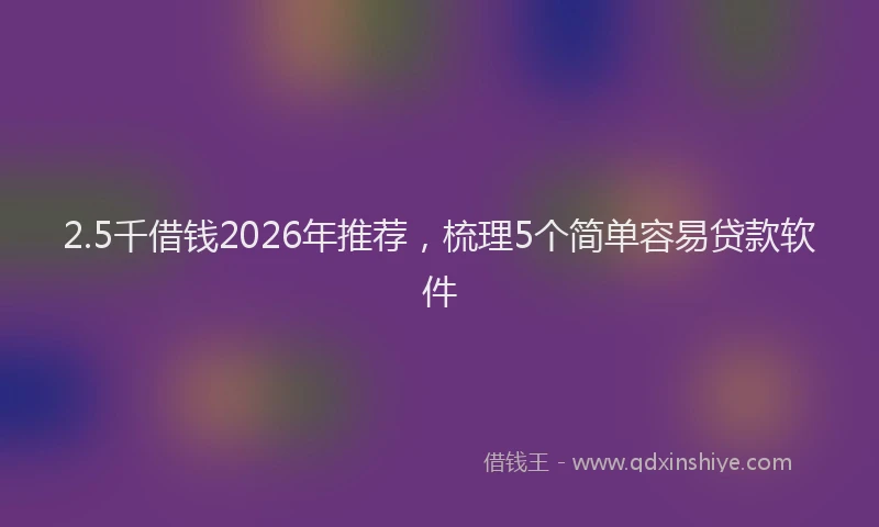 2.5千借钱2026年推荐，梳理5个简单容易贷款软件
