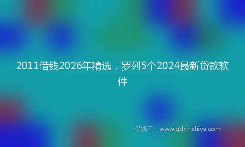 2011借钱2026年精选，罗列5个2024最新贷款软件