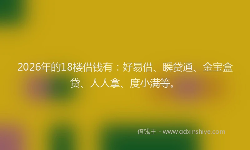 2026年的18楼借钱有：好易借、瞬贷通、金宝盒贷、人人拿、度小满等。