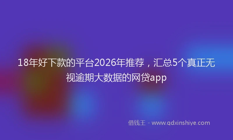 18年好下款的平台2026年推荐，汇总5个真正无视逾期大数据的网贷app