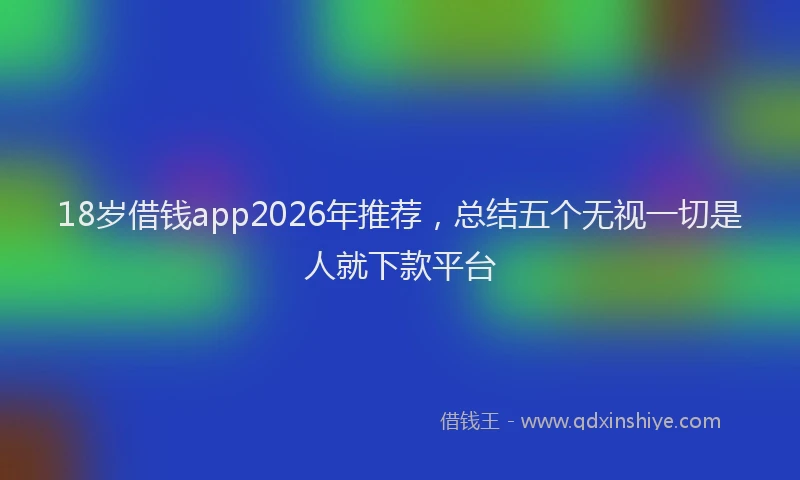 18岁借钱app2026年推荐，总结五个无视一切是人就下款平台