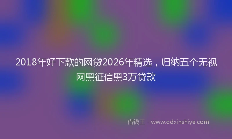 2018年好下款的网贷2026年精选,归纳五个无视网黑征信黑3万贷款