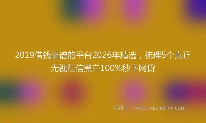 2019借钱靠谱的平台2026年精选，梳理5个真正无视征信黑白100%秒下网贷