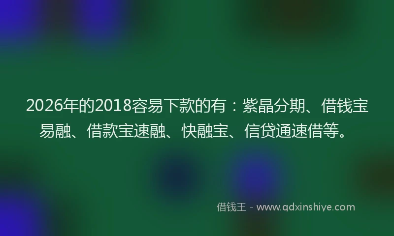 2026年的2018容易下款的有：紫晶分期、借钱宝易融、借款宝速融、快融宝、信贷通速借等。