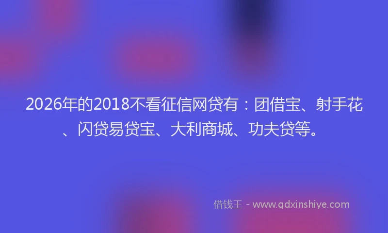2026年的2018不看征信网贷有：团借宝、射手花、闪贷易贷宝、大利商城、功夫贷等。