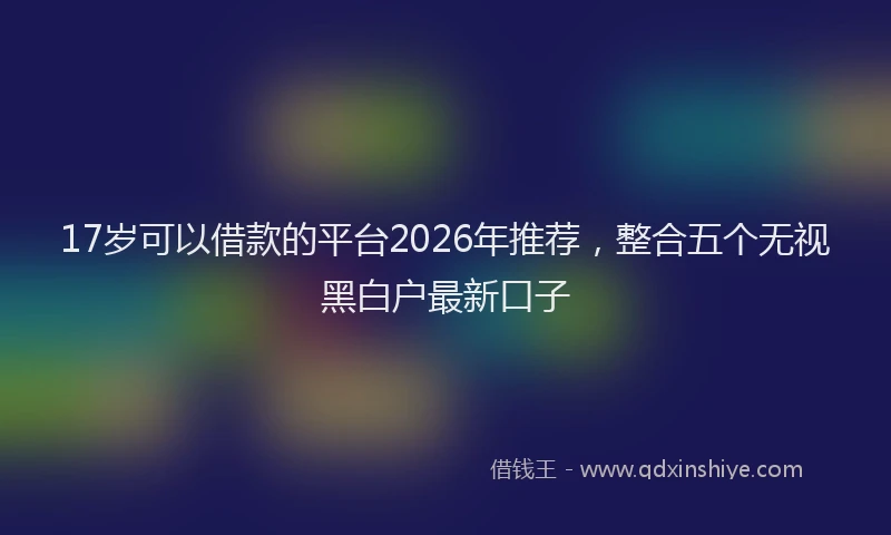 17岁可以借款的平台2026年推荐，整合五个无视黑白户最新口子
