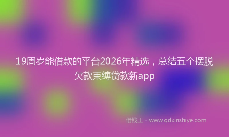 19周岁能借款的平台2026年精选，总结五个摆脱欠款束缚贷款新app