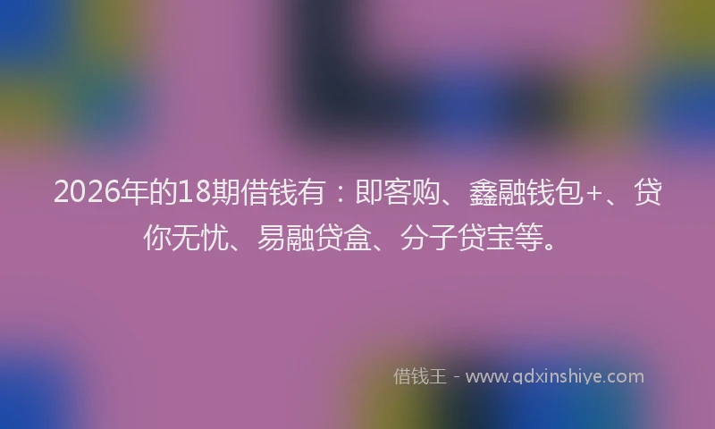 2026年的18期借钱有：即客购、鑫融钱包+、贷你无忧、易融贷盒、分子贷宝等。