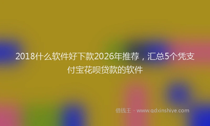 2018什么软件好下款2026年推荐，汇总5个凭支付宝花呗贷款的软件