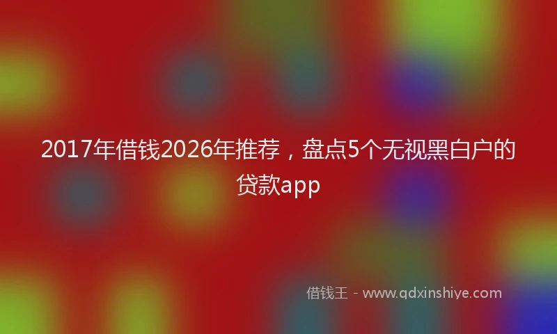 2017年借钱2026年推荐,盘点5个无视黑白户的贷款app