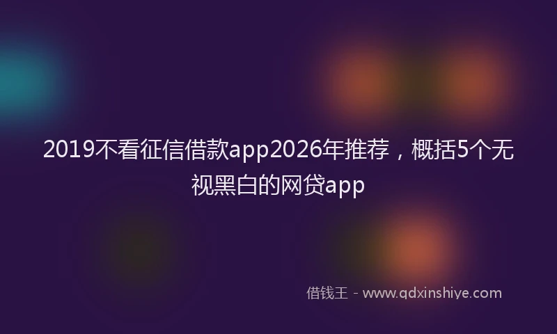 2019不看征信借款app2026年推荐，概括5个无视黑白的网贷app