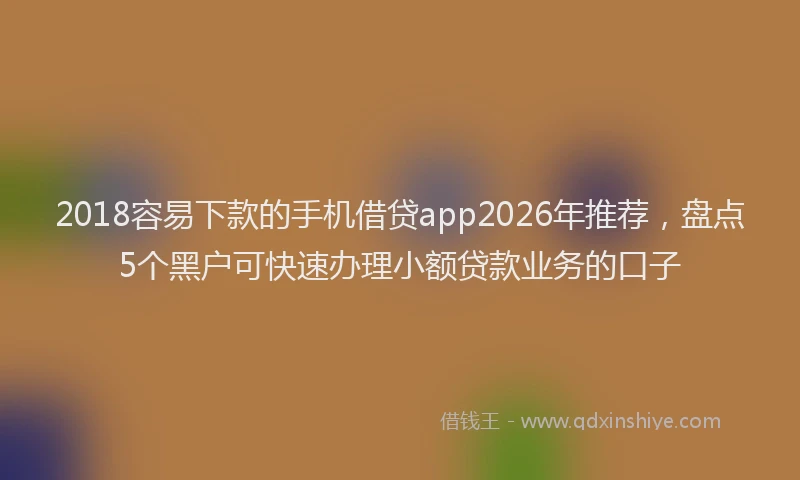 2018容易下款的手机借贷app2026年推荐，盘点5个黑户可快速办理小额贷款业务的口子