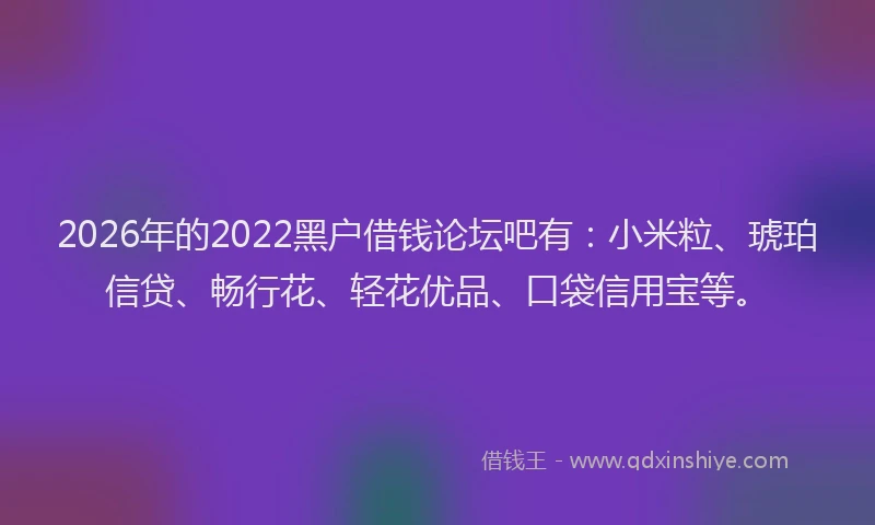2026年的2022黑户借钱论坛吧有:小米粒、琥珀信贷、畅行花、轻花优品、口袋信用宝等。