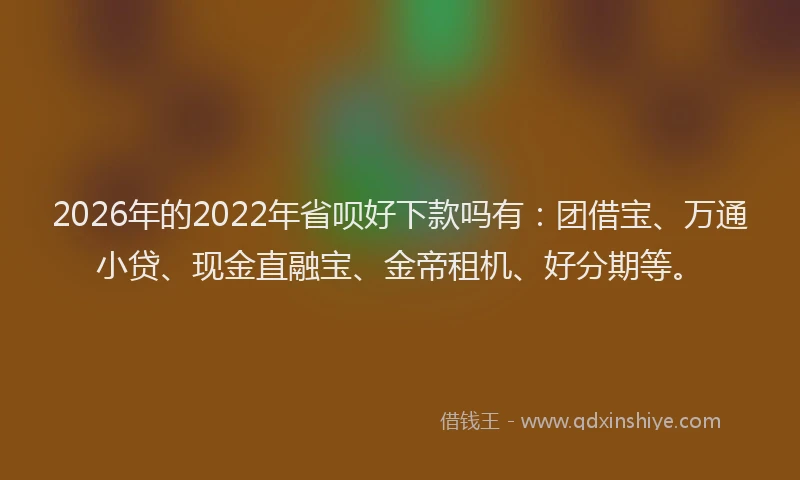 2026年的2022年省呗好下款吗有：团借宝、万通小贷、现金直融宝、金帝租机、好分期等。