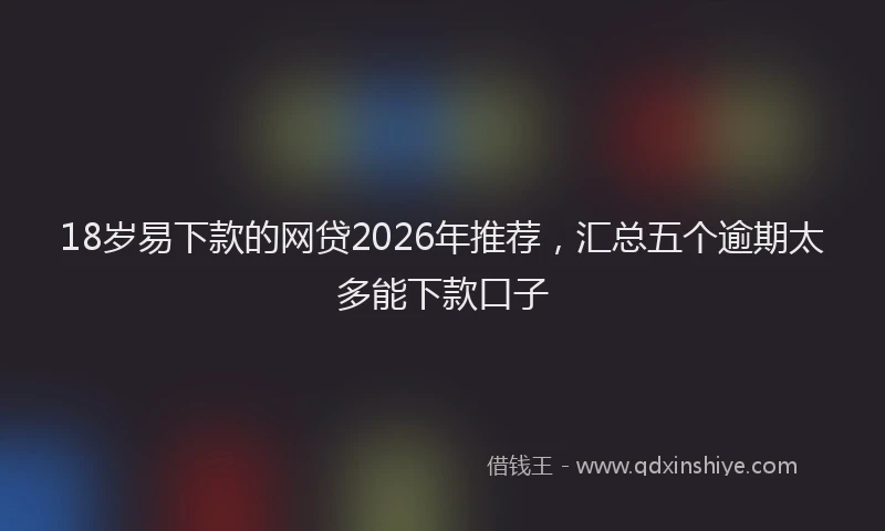 18岁易下款的网贷2026年推荐,汇总五个逾期太多能下款口子