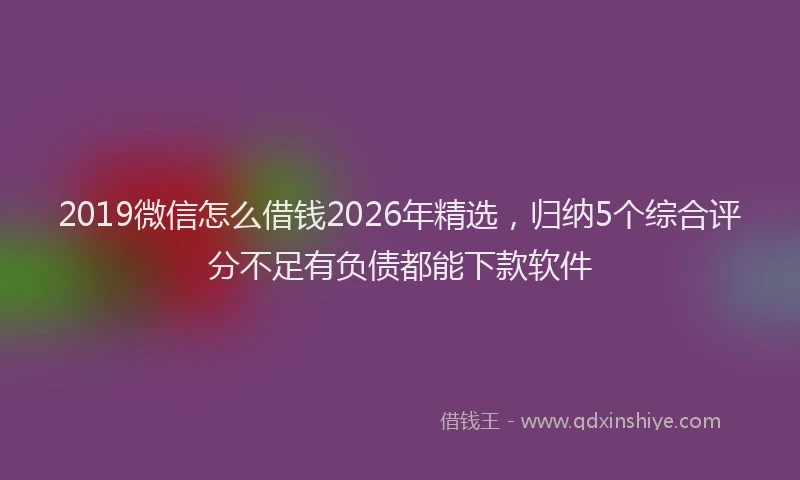 2019微信怎么借钱2026年精选，归纳5个综合评分不足有负债都能下款软件