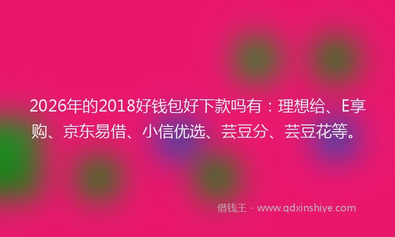 2026年的2018好钱包好下款吗有：理想给、E享购、京东易借、小信优选、芸豆分、芸豆花等。