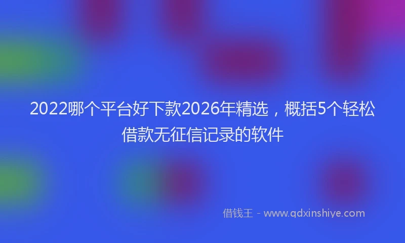 2022哪个平台好下款2026年精选，概括5个轻松借款无征信记录的软件