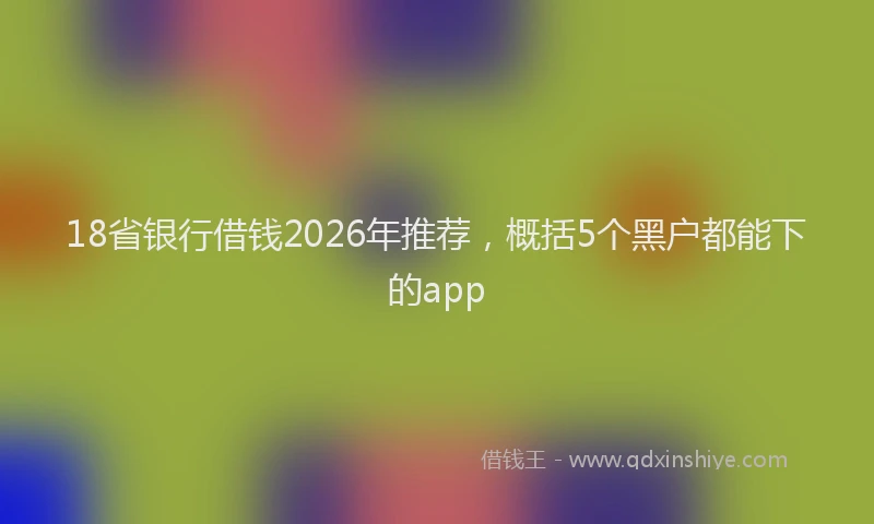 18省银行借钱2026年推荐，概括5个黑户都能下的app