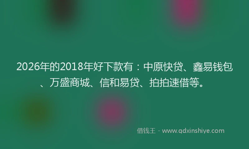 2026年的2018年好下款有:中原快贷、鑫易钱包、万盛商城、信和易贷、拍拍速借等。