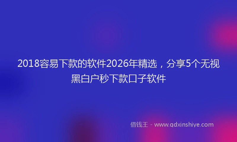 2018容易下款的软件2026年精选，分享5个无视黑白户秒下款口子软件