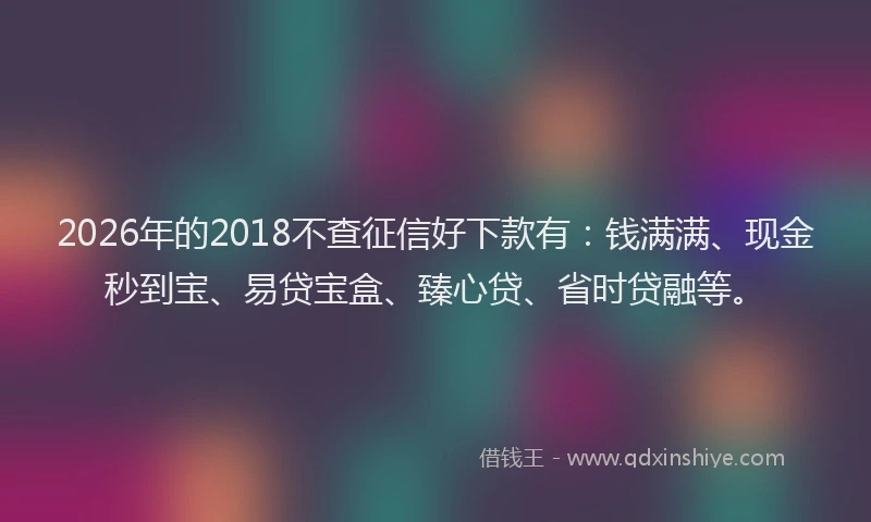 2026年的2018不查征信好下款有：钱满满、现金秒到宝、易贷宝盒、臻心贷、省时贷融等。