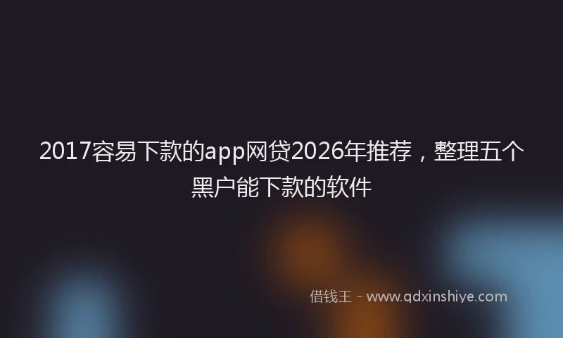 2017容易下款的app网贷2026年推荐，整理五个黑户能下款的软件