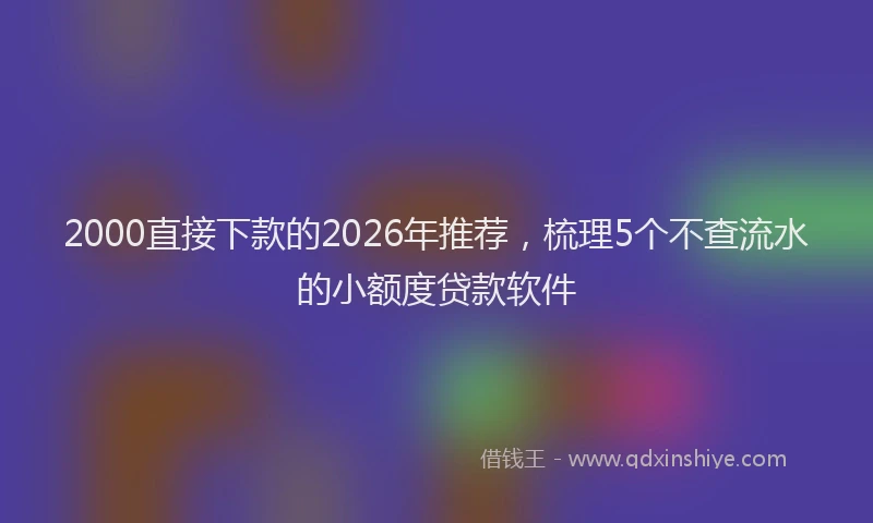 2000直接下款的2026年推荐,梳理5个不查流水的小额度贷款软件