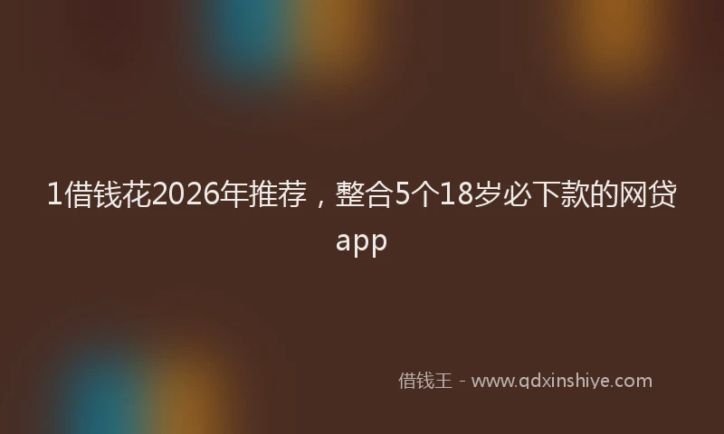 1借钱花2026年推荐,整合5个18岁必下款的网贷app