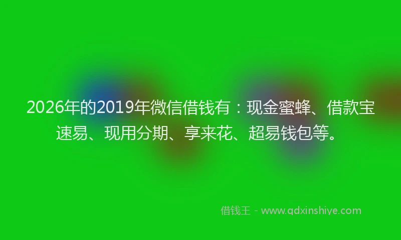 2026年的2019年微信借钱有：现金蜜蜂、借款宝速易、现用分期、享来花、超易钱包等。