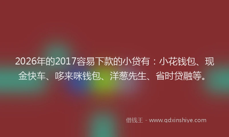 2026年的2017容易下款的小贷有：小花钱包、现金快车、哆来咪钱包、洋葱先生、省时贷融等。