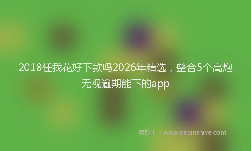2018任我花好下款吗2026年精选，整合5个高炮无视逾期能下的app