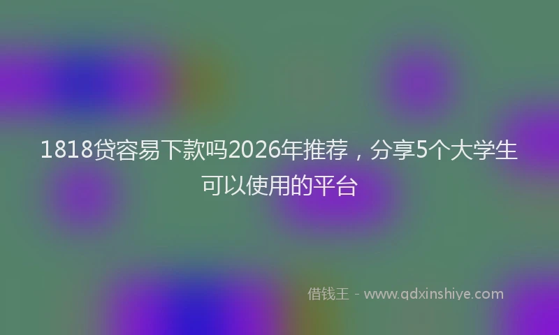 1818贷容易下款吗2026年推荐，分享5个大学生可以使用的平台