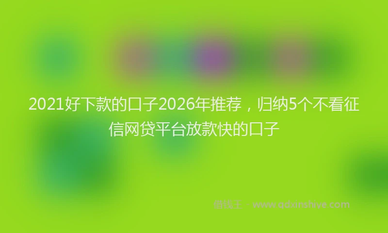 2021好下款的口子2026年推荐，归纳5个不看征信网贷平台放款快的口子