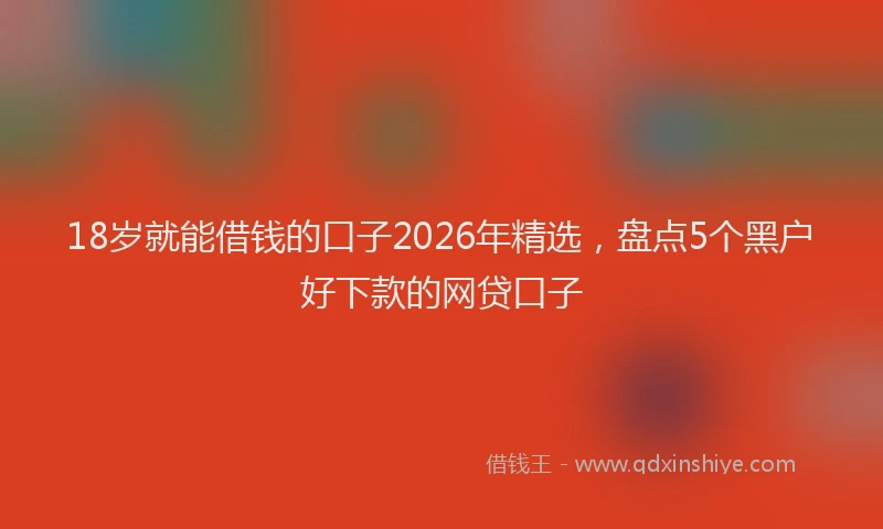 18岁就能借钱的口子2026年精选，盘点5个黑户好下款的网贷口子