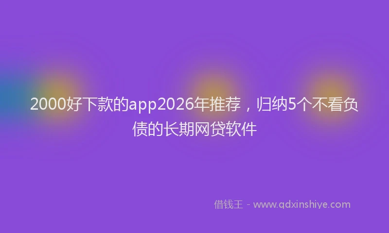 2000好下款的app2026年推荐，归纳5个不看负债的长期网贷软件