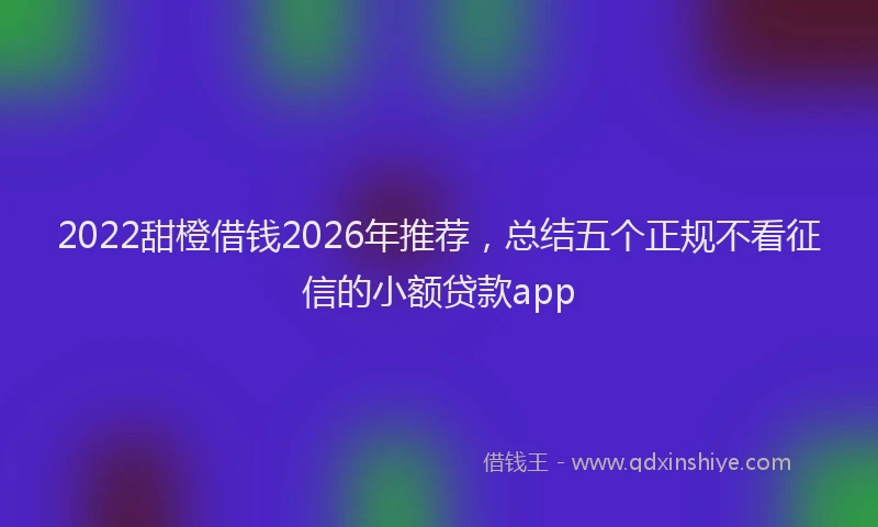 2022甜橙借钱2026年推荐，总结五个正规不看征信的小额贷款app