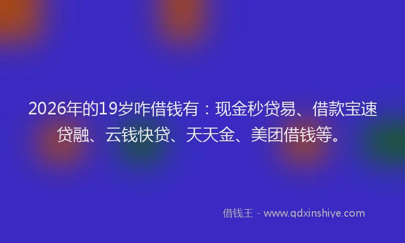 2026年的19岁咋借钱有:现金秒贷易、借款宝速贷融、云钱快贷、天天金、美团借钱等。