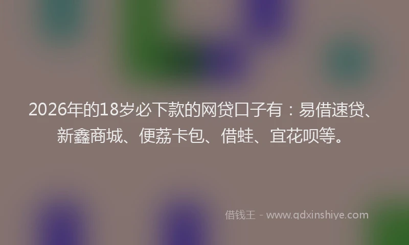 2026年的18岁必下款的网贷口子有：易借速贷、新鑫商城、便荔卡包、借蛙、宜花呗等。