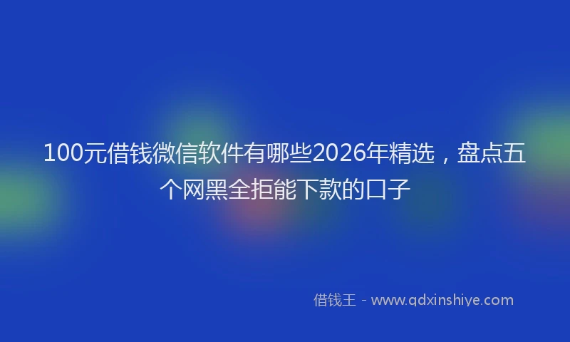 100元借钱微信软件有哪些2026年精选，盘点五个网黑全拒能下款的口子