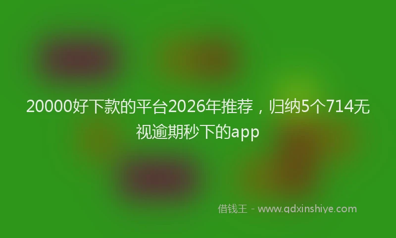 20000好下款的平台2026年推荐，归纳5个714无视逾期秒下的app