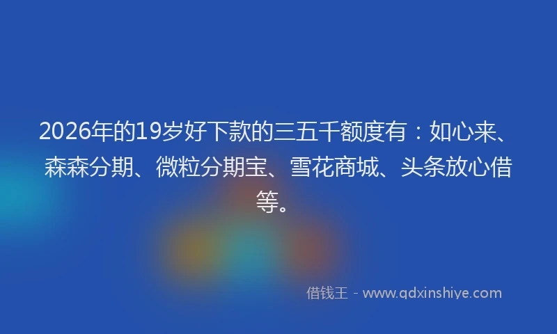 2026年的19岁好下款的三五千额度有:如心来、森森分期、微粒分期宝、雪花商城、头条放心借等。