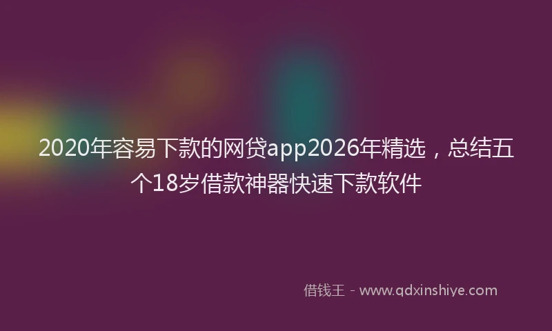 2020年容易下款的网贷app2026年精选,总结五个18岁借款神器快速下款软件