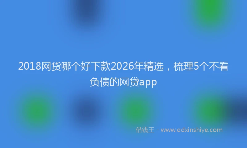 2018网货哪个好下款2026年精选，梳理5个不看负债的网贷app