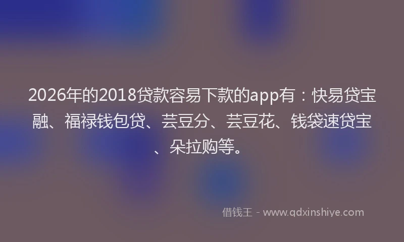 2026年的2018贷款容易下款的app有:快易贷宝融、福禄钱包贷、芸豆分、芸豆花、钱袋速贷宝、朵拉购等。