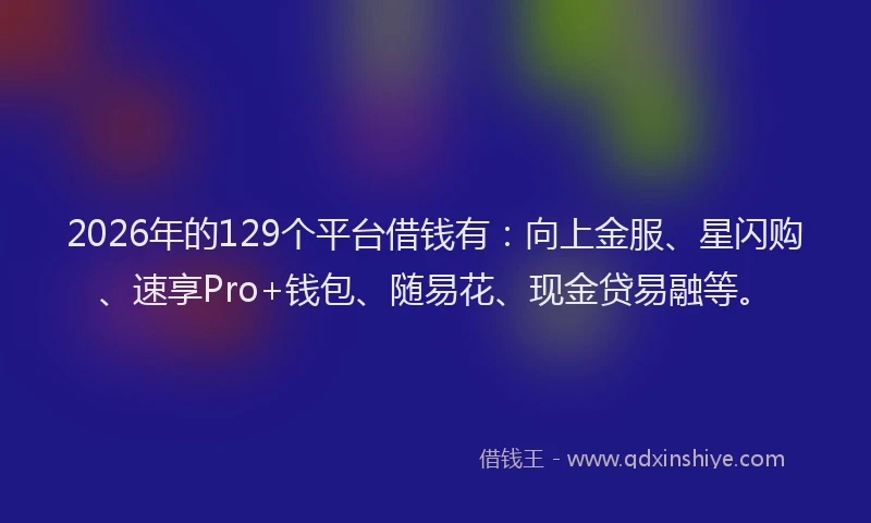 2026年的129个平台借钱有:向上金服、星闪购、速享Pro+钱包、随易花、现金贷易融等。