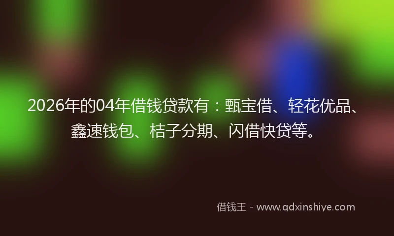 2026年的04年借钱贷款有:甄宝借、轻花优品、鑫速钱包、桔子分期、闪借快贷等。