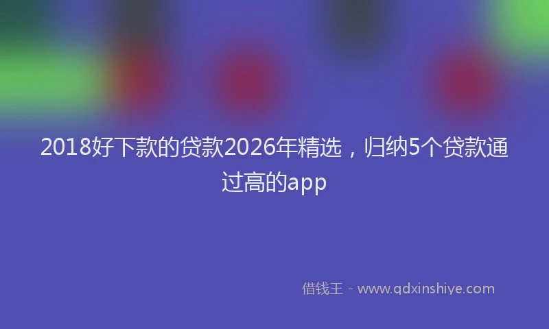 2018好下款的贷款2026年精选，归纳5个贷款通过高的app