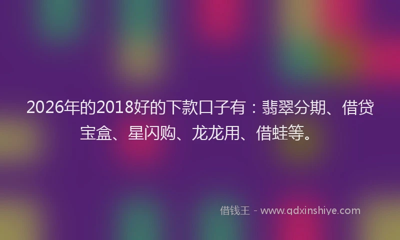 2026年的2018好的下款口子有：翡翠分期、借贷宝盒、星闪购、龙龙用、借蛙等。