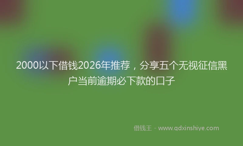 2000以下借钱2026年推荐，分享五个无视征信黑户当前逾期必下款的口子